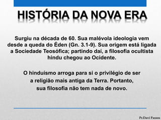 HISTÓRIA DA NOVA ERA
Surgiu na década de 60. Sua malévola ideologia vem
desde a queda do Éden (Gn. 3.1-9). Sua origem está ligada
a Sociedade Teosófica; partindo daí, a filosofia ocultista
hindu chegou ao Ocidente.
O hinduísmo arroga para si o privilégio de ser
a religião mais antiga da Terra. Portanto,
sua filosofia não tem nada de novo.
Pr.Davi Passos
 