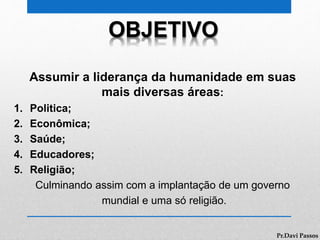 OBJETIVO
Assumir a liderança da humanidade em suas
mais diversas áreas:
1. Politica;
2. Econômica;
3. Saúde;
4. Educadores;
5. Religião;
Culminando assim com a implantação de um governo
mundial e uma só religião.
Pr.Davi Passos
 