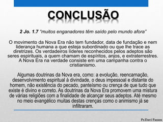 CONCLUSÃO
2 Jo. 1.7 “muitos enganadores têm saído pelo mundo afora”
O movimento da Nova Era não tem fundador, data de fundação e nem
liderança humana a que esteja subordinado ou que lhe trace as
diretrizes. Os verdadeiros líderes reconhecidos pelos adeptos são
seres espirituais, a quem chamam de espíritos, anjos, e extraterrestres.
A Nova Era na verdade consiste em uma campanha contra o
cristianismo.
Algumas doutrinas da Nova era, como: a evolução, reencarnação,
desenvolvimento espiritual à divindade, o deus impessoal e distante do
homem, não existência do pecado, panteísmo ou crença de que tudo que
existe é divino e correto. As doutrinas da Nova Era promovem uma mistura
de várias religiões com a finalidade de alcançar seus adeptos. Até mesmo
no meio evangélico muitas destas crenças como o animismo já se
infiltraram.
Pr.Davi Passos
 