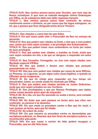 TITULO XLIX: Que nenhua pessoa possa poer Ouuidor, que nom seja da
Nossa Jurisdiçam. E que nom se entenda derogada ninhua Ordenaçam
por ElRey, se da substancia della nom defer expressa mençam
TITULO L: Que nenhua pessoa possa fazer contracto de ninhuu
mantimento senom a dinheiro, ou por cousa que lhe loguo entreguem, ou
tal, que a pessoa que ficar obriguada tenha dLivro Terceiro

--------------------------------------------------------------------------------
TITULO I: Das citações e como ham de seer feitas.
TITULO II: Em que casos pode citar o Procurador do Reo no começo da
demanda.
TITULO III: Dos que podem seer citados na Corte, e dos que o nom podem
seer, posto que nella sejam achados, e do priuilegio dos Embaixadores.
TITULO IV: Dos que podem trazer seus contendores aa Corte per razam
de seus priuilegios.
TITULO V: Dos que podem seer citados, e trazidos aa Corte, ainda que
nom sejam achados em ella, e do que se obriguou a responder em outro
Juizo.
TITULO VI: Que Concelho, Corregedor, ou Juiz nom sejam citados sem
Mandado especial d'ElRey.
TITULO VII: Dos que podem e deuem seer citados que pareçam
pessoalmente em Juizo.
TITULO VIII: Dos que nom podem seer citados por causa de seus Officios,
ou Pessoas, ou Luguares, ou por algua outra causa legitima; e quando os
Officiaes serem suspensos.
TITULO IX: Do que he citado pera responder em huu tempo em
desuairados Juizos, ou sendo citado foi chamado por ElRey.
TITULO X: Dos que podem seer citados perante os Juizos Ordinarios,
ainda que nom sejam achados em seu Territorio.
TITULO XI: Dos priuilegiados a que per Nossos Priuilegios sam dados
certos Juizos perante quem ajam de responder.
TITULO XII: Se o dia, em que lhe assinado ou acaba o termo, será contado
no dito termo.
TITULO XIII: Do Autor que nom pareceo ao termo pera que citou seu
contendor, ou pareceo e se absentou.
TITULO XIV: Em que modo se procedera contra o Reo que for reuel, e
nom parecer ao termo, pera que foi citado.
TITULO XV: Da ordem do Juizo.
TITULO XVI: Em que maneira se procedera contra os demandados por
escripturas pubricas, ou Aluaraes que tem força de escriptura pubrica, ou
reconhecidos pola parte.
TITULO XVII: Em que casos o senhor do feito poderá reuoguar o
Procurador, que em elle feito teuer.
 