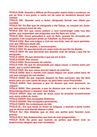 TITULO XVIII: Quando o Officio do Procurador espira dada a sentença, ou
por se finar a sua parte, e como em tal caso os herdeiros deuem seer
citados.
TITULO XIX: Quando será o Autor obriguado formar seu libelo por
escripto.
TITULO XX: Do Reo que he obriguado a dar fiança, ou cauçam em Juizo,
por nom possuir bens de raiz.
TITULO XXI: Em que casos poderá o Juiz constranger cada hua das
partes, que respondam aas preguntas que lhe fezer em Juizo.
TITULO XXII: Como procederá o Juiz no feito, quando for recusado por
suspeito; e da suspeiçam posta ao Tabaliam, ou Escriuam.
TITULO XXIII: Que nom julgue o Juiz em seu feito, nem de seus parentes,
nem dos Officiaes dante elle.
TITULO XXIV: Das auções, e reconuenções.
TITULO XXV: Do que demanda em Juizo mais do que lhe he deuido.
TITULO XXVI: Do que demanda seu deuedor ante do tempo a que lhe he
obriguado.
TITULO XXVII: Do que demanda o que jaa em si tem.
TITULO XXVIII: Das sereas.
TITULO XXIX: Do juramento de calunia.
TITULO XXX: Do que he demandado por algua cousa, e nomea outro por
Autor, que o venha defender.
TITULO XXXI: Em que casos aueram luguar as autorias.
TITULO XXXII: Que o marido nom possa litiguar em Juizo sobre bens de
raiz sem ortorgua de sua molher.
TITULO XXXIII: Do que requerer despois do feito concluso, que lhe dem
termo pera viir com razam de nouo, ou pera fazer nouo Procurador.
TITULO XXXIV: Das pessoas a que he deseso que nom procurem, ou
voguem.
TITULO XXXV: Das pessoas a que he deseso que nom vam a casa dos
Desembarguadores a requerer seus feitos.
TITULO XXXVI: Que em seito de força noua se proceda sumariamente
sem outra ordem de Juizo.
TITULO XXXVII: Das excepções dilatorias.
TITULO XXXVIII: Das excepções perentorias.
TITULO XXXIX: Da contestaçam da lide
TITULO XL: Em que modo se faram os artiguos, e quando a parte contra
que se derem será theuda depoer a elles.
TITULO XLI: Das dilações que se dam aas partes para fazerem suas
prouas.
TITULO XLII: Das testemunhas que ham de seer preguntadas.
TITULO XLIII: Da pena que aueram as partes que falam com as
testemunhas despois que sam nomeadas.
 