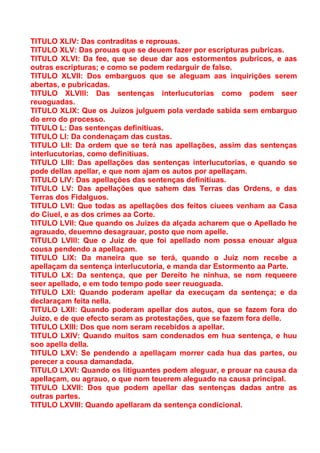 TITULO XLIV: Das contraditas e reprouas.
TITULO XLV: Das prouas que se deuem fazer por escripturas pubricas.
TITULO XLVI: Da fee, que se deue dar aos estormentos pubricos, e aas
outras escripturas; e como se podem redarguir de falso.
TITULO XLVII: Dos embarguos que se aleguam aas inquirições serem
abertas, e pubricadas.
TITULO XLVIII: Das sentenças interlucutorias como podem seer
reuoguadas.
TITULO XLIX: Que os Juizos julguem pola verdade sabida sem embarguo
do erro do processo.
TITULO L: Das sentenças definitiuas.
TITULO LI: Da condenaçam das custas.
TITULO LII: Da ordem que se terá nas apellações, assim das sentenças
interlucutorias, como definitiuas.
TITULO LIII: Das apellações das sentenças interlucutorias, e quando se
pode dellas apellar, e que nom ajam os autos por apellaçam.
TITULO LIV: Das apellações das sentenças definitiuas.
TITULO LV: Das apellações que sahem das Terras das Ordens, e das
Terras dos Fidalguos.
TITULO LVI: Que todas as apellações dos feitos ciuees venham aa Casa
do Ciuel, e as dos crimes aa Corte.
TITULO LVII: Que quando os Juizes da alçada acharem que o Apellado he
agrauado, deuemno desagrauar, posto que nom apelle.
TITULO LVIII: Que o Juiz de que foi apellado nom possa enouar algua
cousa pendendo a apellaçam.
TITULO LIX: Da maneira que se terá, quando o Juiz nom recebe a
apellaçam da sentença interlucutoria, e manda dar Estormento aa Parte.
TITULO LX: Da sentença, que per Dereito he ninhua, se nom requeere
seer apellado, e em todo tempo pode seer reuoguada.
TITULO LXI: Quando poderam apellar da execuçam da sentença; e da
declaraçam feita nella.
TITULO LXII: Quando poderam apellar dos autos, que se fazem fora do
Juizo, e de que efecto seram as protestações, que se fazem fora delle.
TITULO LXIII: Dos que nom seram recebidos a apellar.
TITULO LXIV: Quando muitos sam condenados em hua sentença, e huu
soo apella della.
TITULO LXV: Se pendendo a apellaçam morrer cada hua das partes, ou
perecer a cousa damandada.
TITULO LXVI: Quando os litiguantes podem aleguar, e prouar na causa da
apellaçam, ou agrauo, o que nom teuerem aleguado na causa principal.
TITULO LXVII: Dos que podem apellar das sentenças dadas antre as
outras partes.
TITULO LXVIII: Quando apellaram da sentença condicional.
 