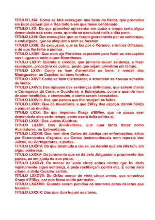 TITULO LXIX: Como se fará execuçam nos bens do fiador, que prometeo
em juizo paguar por o Reo todo o em que fosse condenado.
TITULO LXX: Do que prometeo apresentar em Juizo a tempo certo alguu
demandado sob certa pena, quando se executará nelle a dita pena.
TITULO LXXI: Das execuções que se fazem geeralmente per as sentenças,
e embarguos, que se aleguam a nom se fazerem.
TITULO LXXII: Da execuçam, que se faz por o Porteiro, e outros Officiaes,
e do que lhe tolhe o penhor.
TITULO LXXIII: Que nom aja Porteiros especiaes pera fazer as execuções
nos Luguares onde ouuer Moordomos.
TITULO LXXIV: Quando o creedor, que primeiro ouuer sentença, e fezer
execuçam, procederá os outros, posto que sejam primeiros em tempo.
TITULO LXXV: Como se ham d'arrematar os bens, e rendas dos
Moorguados, ou Capelas, ou bens foreiros.
TITULO LXXVI: Como se ham d'arrecadar, e arrematar as cousas achadas
de vento.
TITULO LXXVII: Dos agrauos das sentenças definitiuas, que sahem d'ante
o Corregedor da Corte, e Ouuidores, e Sobrejuizes, como e quando ham
de seer recebidos, e atempados, e como seram executados.
TITULO LXXVIII: Dos que pedem que lhe reuejam os feitos.
TITULO LXXIX: Que os deuedores, a que ElRey daa espaço, daram fiança
a paguar as diuidas.
TITULO LXXX: Do que impetrou Graça d'ElRey, que no possa seer
demandado atee certo tempo, como usará della contra si.
TITULO LXXXI: Dos Juizos Aluidros.
TITULO LXXXII: Dos Aluidradores, que quer tanto dezer como
Aualiadores, ou Estimadores.
TITULO LXXXIII: Que nom dem Cartas de Justiça per enformações, saluo
per Estormentos d'agrauo, ou Cartas testemunhaueis com reposta dos
Juizos, ou Corregedores, e partes.
TITULO LXXXIV: Do que tresmuda a cousa, ou dereito que em ella tem, em
alguu poderoso.
TITULO LXXXV: Do juramento que se dá pelo Julguador a prazimento das
partes, ou em ajuda de sua proua.
TITULO LXXXVI: Do menor de vinte cinco annos contra que foi dada
injustamente algua sentença, e pede restituiçam contra ella. E como será
citado, e dado Curador aa lide.
TITULO LXXXVII: Do Orfão menor de vinte cinco annos, que empetrou
Graça d'ElRey, por que fosse auido por maior.
TITULO LXXXVIII: Quando seram punidos os menores pelos delictos que
fezerem.
TITULO LXXXIX: Dos que dam luguar aos bens.
 