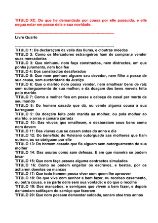 TITULO XC: Do que he demandado por cousa por elle possuida, e elle
negua estar em posse dela e sua novidade.

--------------------------------------------------------------------------------
Livro Quarto

--------------------------------------------------------------------------------
TITULO 1: Da declaraçam da valia das liuras, e d'outras moedas
TITULO 2: Como os Mercadores estrangeiros ham de comprar,e vender
suas mercadorias
TITULO 3: Que ninhumu nom faça constractos, nem distractos, em que
ponha juramento, nem boa fee
TITULO 4: Dos constractos desaforados
TITULO 5: Que nom penhore alguem seu devedor, nem filhe a posse de
sua causa, sem auctoridade da Justiça
TITULO 6: Que o marido nom possa vender, nem emalhear bens de raiz
sem outorguamento de sua molher; e da doaçam dos bens moveis feita
polo marido
TITULO 7: Como a molher fica em posse e cabeça de casal per morte de
seu marido
TITULO 8: Do homem casado que dá, ou vende alguma cousa a sua
barreguam
TITULO 9: Da doaçam feita polo marida aa molher, ou pola molher ao
marido, e arras e camara çarrada
TITULO 10: Das viuvas que emalheam, e desbaratam seus bens como
nom devem
TITULO 11: Das viuvas que se casam antes do anno e dia
TITULO 12: Do beneficio do Veleiano outorguado aas molheres que fiam
outrem, ou se obriguam por elle
TITULO 13: Do homem casado que fia alguem sem outorguamento de sua
molher
TITULO 14: Das usuras como sam defesas. E em que maneira se podem
levar
TITULO 15: Que nom faça pessoa alguma contractos simulados
TITULO 16: Como se podem engeitar os escravos, e bestas, por os
acharem doentes ou mancos
TITULO 17: Que todo homem possa viver com quem lhe aprouver
TITULO 18: Do que vive com senhor a bem fazer, ou recebeo casamento,
ou outra cousa, e se parte delle sem sua vontade: e do que o recolhe
TITULO 19: Dos mancebos, e serviçaes que vivem a bem fazer, e dspois
demandam satifaçam do serviço que fezeram
TITULO 20: Que nom possam demandar soldada, senam atee tres annos
 