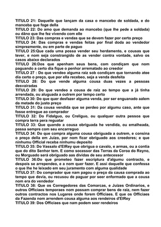 TITULO 21: Daquelle que lançam da casa o mancebo de soldada, e do
manceba que foge della
TITULO 22: Do amo que demanda ao mancebo (que lhe pede a soldada)
ou dãno que lhe fez vivendo com elle
TITULO 23: Das compras e vendas que se devem fazer por certo preço
TITULO 24: Das compras e vendas feitas por final doda ao vendedor
simprezmente, ou em parte de paguo
TITULO 25:Que cada uma possa vender seu herdamento, e cousas que
tever, e nom seja constrangido de as vender contra vontade, salvo os
casos abaixo declarados
TITULO 26:Dos que apenham seus bens, com condiçam que nom
paguando a certo dia fique o penhor arrematado ao creedor
TITULO 27 : Do que vendeo alguma raiz sob condiçam que tornando atee
dia certo o preço, que por ella recebeo, seja a venda desfeita
TITULO 28: Do que vende alguma cousa duas vezes a pessoas
desvairadas
TITULO 29: Do que vendeo a cousa de raiz ao tempo que a já tinha
arrendada, ou aluguada a outrem por tempo certo
TITULO 30: Do que quer desfazer alguma venda, por ser enguanado aalem
da metade do justo preço
TITULO 31: Da cousa vendida que se perdeo por algumu caso, ante que
fosse entregue ao comprador
TITULO 32: Do Fidalguo, ou Creliguo, ou qualquer outra pessoa que
compra terra pera reguatar
TITULO 33: Que quando a cousa obriguada he vendida, ou emalheada,
passa sempre com seu encarreguo
TITULO 34: Do que compra alguma cousa obriguada a outrem, e consina
o preço della em Juizo, por nom ficar obriguado aos creedores; e que
ninhumu Official receba ninhumu deposito
TITULO 35: Do Vassalo d'ElRey que obrigua o cavalo, e armas, ou a contia
que do dito Senhor tem. E como socessor das Terras da Coroa do Reyno,
ou Morguado será obriguado aas dividas de seu antecessor
TITULO 36:Do que prometeo fazer escriptura d'algumu contracto, e
despois se arrependeo, e a nom quer fazer. E assi daquelle que confessa
o que lhe he leixado em seu juramento com alguma qualidade
TITULO 37: Do comprador que nam pagou o preço da causa comprada ao
tempo que devia, ou recusou de paguar por seer enformado que a cousa
nom era do vendedor
TITULO 38: Que os Corregedores das Comarcas, e Juizes Ordinarios, e
outros Officiaes temporaes nom possam comprar bens de raiz, nem fazer
outros contractos nos Lugares onde forem Officiaes. E que os Officiaes
da Fazenda nom arrendem cousa alguma aos rendeiros d'ElRey
TITULO 39: Dos Officiaes que nam podem seer rendeiros
 