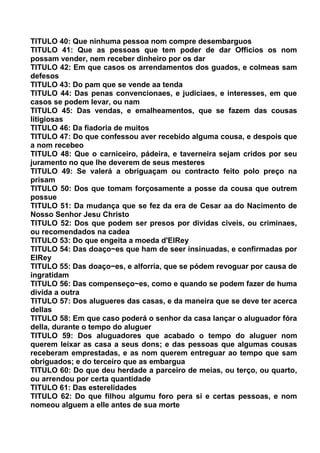 TITULO 40: Que ninhuma pessoa nom compre desembarguos
TITULO 41: Que as pessoas que tem poder de dar Officios os nom
possam vender, nem receber dinheiro por os dar
TITULO 42: Em que casos os arrendamentos dos guados, e colmeas sam
defesos
TITULO 43: Do pam que se vende aa tenda
TITULO 44: Das penas convencionaes, e judiciaes, e interesses, em que
casos se podem levar, ou nam
TITULO 45: Das vendas, e emalheamentos, que se fazem das cousas
litigiosas
TITULO 46: Da fiadoria de muitos
TITULO 47: Do que confessou aver recebido alguma cousa, e despois que
a nom recebeo
TITULO 48: Que o carniceiro, pádeira, e taverneira sejam cridos por seu
juramento no que lhe deverem de seus mesteres
TITULO 49: Se valerá a obriguaçam ou contracto feito polo preço na
prisam
TITULO 50: Dos que tomam forçosamente a posse da cousa que outrem
possue
TITULO 51: Da mudança que se fez da era de Cesar aa do Nacimento de
Nosso Senhor Jesu Christo
TITULO 52: Dos que podem ser presos por dividas civeis, ou criminaes,
ou recomendados na cadea
TITULO 53: Do que engeita a moeda d'ElRey
TITULO 54: Das doaço~es que ham de seer insinuadas, e confirmadas por
ElRey
TITULO 55: Das doaço~es, e alforria, que se pódem revoguar por causa de
ingratidam
TITULO 56: Das compenseço~es, como e quando se podem fazer de huma
divida a outra
TITULO 57: Dos alugueres das casas, e da maneira que se deve ter acerca
dellas
TITULO 58: Em que caso poderá o senhor da casa lançar o aluguador fóra
della, durante o tempo do aluguer
TITULO 59: Dos aluguadores que acabado o tempo do aluguer nom
querem leixar as casa a seus dons; e das pessoas que algumas cousas
receberam emprestadas, e as nom querem entreguar ao tempo que sam
obriguados; e do terceiro que as embargua
TITULO 60: Do que deu herdade a parceiro de meias, ou terço, ou quarto,
ou arrendou por certa quantidade
TITULO 61: Das esterelidades
TITULO 62: Do que filhou algumu foro pera si e certas pessoas, e nom
nomeou alguem a elle antes de sua morte
 