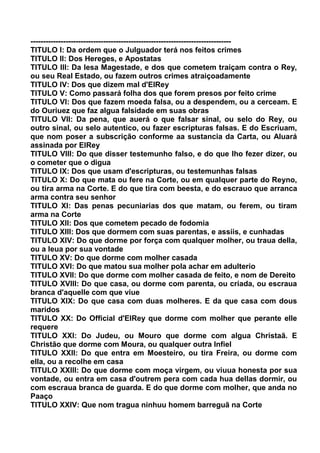 --------------------------------------------------------------------------------
TITULO I: Da ordem que o Julguador terá nos feitos crimes
TITULO II: Dos Hereges, e Apostatas
TITULO III: Da lesa Magestade, e dos que cometem traiçam contra o Rey,
ou seu Real Estado, ou fazem outros crimes atraiçoadamente
TITULO IV: Dos que dizem mal d'ElRey
TITULO V: Como passará folha dos que forem presos por feito crime
TITULO VI: Dos que fazem moeda falsa, ou a despendem, ou a cerceam. E
do Ouriuez que faz algua falsidade em suas obras
TITULO VII: Da pena, que auerá o que falsar sinal, ou selo do Rey, ou
outro sinal, ou selo autentico, ou fazer escripturas falsas. E do Escriuam,
que nom poser a subscrição conforme aa sustancia da Carta, ou Aluará
assinada por ElRey
TITULO VIII: Do que disser testemunho falso, e do que lho fezer dizer, ou
o cometer que o digua
TITULO IX: Dos que usam d'escripturas, ou testemunhas falsas
TITULO X: Do que mata ou fere na Corte, ou em qualquer parte do Reyno,
ou tira arma na Corte. E do que tira com beesta, e do escrauo que arranca
arma contra seu senhor
TITULO XI: Das penas pecuniarias dos que matam, ou ferem, ou tiram
arma na Corte
TITULO XII: Dos que cometem pecado de fodomia
TITULO XIII: Dos que dormem com suas parentas, e assiis, e cunhadas
TITULO XIV: Do que dorme por força com qualquer molher, ou traua della,
ou a leua por sua vontade
TITULO XV: Do que dorme com molher casada
TITULO XVI: Do que matou sua molher pola achar em adulterio
TITULO XVII: Do que dorme com molher casada de feito, e nom de Dereito
TITULO XVIII: Do que casa, ou dorme com parenta, ou criada, ou escraua
branca d'aquelle com que viue
TITULO XIX: Do que casa com duas molheres. E da que casa com dous
maridos
TITULO XX: Do Official d'ElRey que dorme com molher que perante elle
requere
TITULO XXI: Do Judeu, ou Mouro que dorme com algua Christaã. E
Christão que dorme com Moura, ou qualquer outra Infiel
TITULO XXII: Do que entra em Moesteiro, ou tira Freira, ou dorme com
ella, ou a recolhe em casa
TITULO XXIII: Do que dorme com moça virgem, ou viuua honesta por sua
vontade, ou entra em casa d'outrem pera com cada hua dellas dormir, ou
com escraua branca de guarda. E do que dorme com molher, que anda no
Paaço
TITULO XXIV: Que nom tragua ninhuu homem barreguã na Corte
 