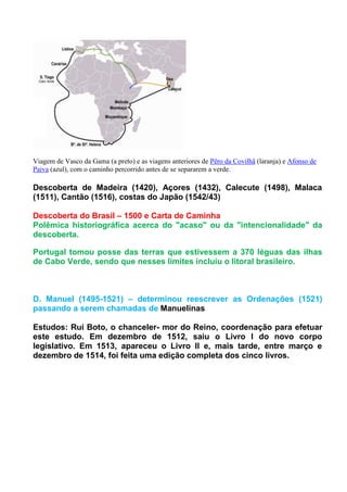 Viagem de Vasco da Gama (a preto) e as viagens anteriores de Pêro da Covilhã (laranja) e Afonso de
Paiva (azul), com o caminho percorrido antes de se separarem a verde.

Descoberta de Madeira (1420), Açores (1432), Calecute (1498), Malaca
(1511), Cantão (1516), costas do Japão (1542/43)

Descoberta do Brasil – 1500 e Carta de Caminha
Polêmica historiográfica acerca do "acaso" ou da "intencionalidade" da
descoberta.

Portugal tomou posse das terras que estivessem a 370 léguas das ilhas
de Cabo Verde, sendo que nesses limites incluiu o litoral brasileiro.



D. Manuel (1495-1521) – determinou reescrever as Ordenações (1521)
passando a serem chamadas de Manuelinas

Estudos: Rui Boto, o chanceler- mor do Reino, coordenação para efetuar
este estudo. Em dezembro de 1512, saiu o Livro I do novo corpo
legislativo. Em 1513, apareceu o Livro II e, mais tarde, entre março e
dezembro de 1514, foi feita uma edição completa dos cinco livros.
 
