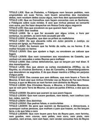 TITULO LXIX: Que os Prelados, e Fidalguos nom lancem pedidos, nem
emprestidos em suas Terras, nem leuem seruentias dos moradores
dellas, nem recebam delles cousa algua, nem lhes dem apousentadorias
TITULO LXX: Que os Concelhos nom façam concertos com os Senhores,
e Fidalguos sobre suas rendas. E assi que ninhua pessoa se concerte
com outra, por lhe fazer despachar em Nossa Corte alguu neguocio
TITULO LXXI: Dos que encobrem os que querem fazer mal
TITULO LXXII: Dos vaadios
TITULO LXXIII: Se o que for acusado por alguu crime, e liure por
sentença, ou perdam, se será mais acusado por elle
TITULO LXXIV: D'aquelles, que dam aa prifam os malfeitores
TITULO LXXV: Do que aleuanta volta em Juizo perante a Justiça, ou
arranca em Igreja, ou Precissam
TITULO LXXVI: Do homem que he ferido de noite, ou no hermo. E da
molher forçada no hermo
TITULO LXXVII: Dos que ajudam a fogir, ou encobrem os catiuos que
fogem
TITULO LXXVIII: Que nom consentam aos moradores de Castella, que
venham em assuadas a estes Reynos pera malfazer
TITULO LXXIX: Das cartas defamatorias, que se lançam por mal dizer. E
dos mexeriqueiros
TITULO LXXX: Dos que abrem as cartas mandadeiras d'ElRey, ou da
Raynha, ou d'outros Senhores; e dos do Conselho, e Desembarguadores
que descobrem os segredos. E do que disser mentira a ElRey em perjuizo
d'algua parte
TITULO LXXXI: Das cousas que sam defesas, que nom leuem a Terra de
Mouros. E bem assi que ninhuu Christão vaa ao Reyno de Fez sem Nossa
licença, e que os Mouros se nom forrem com dinheiro do Reyno
TITULO LXXXII: Dos Christãos Nouos, e Mouros, e Christãos Mouriscos,
que se vam pera Terra de Mouros, ou pera as partes d'Africa, e dos que os
leuam
TITULO LXXXIII: Da pena que aueram os que poem foguos
TITULO LXXXIV: Que nom cacem perdizes, nem lebres, nem coelhos com
boi, redes, nem fio
TITULO LXXXV: Dos daninhos
TITULO LXXXVI: Das pedras falsas, e contra-feitas
TITULO LXXXVII: Da pena que aueram os Barqueiros, e Almocreues, e
quaesquer outras pessoas, que molham o pam que trazem, ou lhe lançam
terra, e do que falsa a cera
TITULO LXXXVIII: Que nom leuem pera fora do Reyno pam, nem farinha,
nem guados, nem couros, nem pelles, nem ouro, nem prata, nem
cauallos, nem armas, nem vam fazer, nem vender carauelas fora do Reyno
 
