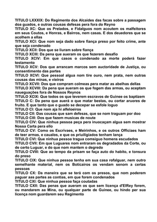 TITULO LXXXIX: Do Regimento dos Alcaides das facas sobre a passagem
doa guados, e outras cousas defesas pera fora do Reyno
TITULO XC: Que os Prelados, e Fidalguos nom acoutem os malfeitores
em seus Coutos, e Honras, e Bairros, nem casas. E dos deuedores que se
acolhem a ellas
TITULO XCI: Que nom seja dado sobre fiança preso por feito crime, ante
que seja condenado
TITULO XCII: Dos que se liuram sobre fiança
TITULO XCIII: Da pena que aueram os que fezerem desafio
TITULO XCIV: Em que casos o condenado aa morte poderá fazer
testamento
TITULO XCV: Dos que arrancam marcos sem auctoridade de Justiça, ou
consentimento das partes
TITULO XCVI: Que pessoal algua nom tire ouro, nem prata, nem outras
cousas das minas, e vieiros
TITULO XCVII: Dos que compram colmeas pera matar as abelhas dellas
TITULO XCVIII: Da pena que aueram os que fogem das armas, ou aceptam
naueguações fora de Nossos Reynos
TITULO XCIX: Que todos os que teverem escravos de Guinee os baptizem
TITULO C: Da pena que auerá o que matar bestas, ou cortar aruores de
fruito. E que tanto que o guado se decepar se esfole loguo
TITULO CI: Que nom aja hi alfeloeiros
TITULO CII: Das cousas que sam defesas, que se nom traguam por doo
TITULO CIII: Dos que fazem musicas de noute
TITULO CIV: Que ninhua pessoa peça pera inuocaçam algua sem mostrar
Nossa Carta pera ello
TITULO CV: Como os Escrivaes, e Meirinhos, e os outros Officiaes ham
de teer armas, e caualos, e que os priuiligiados tenham lança
TITULO CVI: Que ninhua pessoa tragua comsiguo homens escudados
TITULO CVII: Em que Luguares nom entraram os degradados da Corte, ou
de certo Luguar, e do que nom mantem o degredo
TITULO CVIII: Que ao tempo da prisam se faça auto do habito, e tonsura
do preso
TITULO CIX: Que ninhua pessoa tenha em sua casa rofalguar, nem outro
semelhante material, nem os Boticairos os vendam senom a certas
pessoas
TITULO CX: Da maneira que se terá com os presos, que nom poderem
paguar aas partes as contias, em que forem condenados
TITULO CXI: Que ninhua pessoa faça coutadas
TITULO CXII: Das penas que aueram os que sem licença d'ElRey forem,
ou mandarem aa Mina, ou qualquer parte de Guinee, ou hindo per sua
licença nom guardarem seu Regimento
 