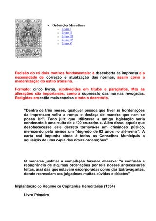    Ordenações Manuelinas
                        o Livro I
                        o Livro II
                        o Livro III
                        o Livro IV
                        o Livro V




Decisão do rei dois motivos fundamentais: a descoberta da imprensa e a
necessidade de correção e atualização das normas, assim como a
modernização do estilo afonsino.

Formato: cinco livros, subdivididos em títulos e parágrafos. Mas as
alterações são importantes, como a supressão das normas revogadas.
Redigidas em estilo mais conciso e todo o decretório.


     “Dentro de três meses, qualquer pessoa que tiver as hordenações
     da imprensam velha a rompa e desfaça de maneira que nam se
     possa ler". Todo juiz que utilizasse a antiga legislação seria
     condenado à uma multa de « 100 cruzados ». Além disso, aquele que
     desobedecesse este decreto tornava-se um criminoso público,
     merecendo pelo menos um "degredo de 02 anos no além-mar". A
     carta real impunha ainda à todos os Conselhos Municipais a
     aquisição de uma cópia das novas ordenações”




     O monarca justifica a compilação fazendo observar "a confusão e
     repugnância de algumas ordenações por reis nossos antecessores
     feitas, assi das que estavam encorporadas como das Extravagantes,
     donde recresciam aos julgadores muitas dúvidas e debates”


Implantação do Regime de Capitanias Hereditárias (1534)

     Livro Primeiro
 