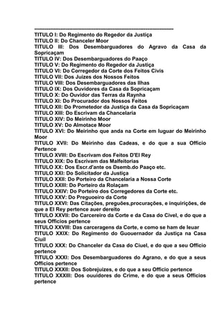 --------------------------------------------------------------------------------
TITULO I: Do Regimento do Regedor da Justiça
TITULO II: Do Chanceler Moor
TITULO III: Dos Desembarguadores do Agravo da Casa da
Sopricaçam
TITULO IV: Dos Desembarguadores do Paaço
TITULO V: Do Regimento do Regedor da Justiça
TITULO VI: Do Corregedor da Corte dos Feitos Civis
TITULO VII: Dos Juizes dos Nossos Feitos
TITULO VIII: Dos Desembarguadores das Ilhas
TITULO IX: Dos Ouvidores da Casa da Sopricaçam
TITULO X: Do Ouvidor das Terras da Raynha
TITULO XI: Do Procurador dos Nossos Feitos
TITULO XII: Do Prometedor da Justiça da Casa da Sopricaçam
TITULO XIII: Do Escrivam da Chancelaria
TITULO XIV: Do Meirinho Moor
TITULO XV: Do Almotace Moor
TITULO XVI: Do Meirinho que anda na Corte em luguar do Meirinho
Moor
TITULO XVII: Do Meirinho das Cadeas, e do que a sua Officio
Pertence
TITULO XVIII: Do Escrivam dos Feitos D'El Rey
TITULO XIX: Do Escrivam das Malfeitorias
TITULO XX: Dos Escr.d'ante os Dsemb.do Paaço etc.
TITULO XXI: Do Solicitador da Justiça
TITULO XXII: Do Porteiro da Chancelaria a Nossa Corte
TITULO XXIII: Do Porteiro da Rolaçam
TITULO XXIV: Do Porteiro dos Corregedores da Corte etc.
TITULO XXV: Do Preguoeiro da Corte
TITULO XXVI: Das Citações, preguões,procurações, e inquirições, de
que a El Rey pertence auer dereito
TITULO XXVII: Do Carcereiro da Corte e da Casa do Civel, e do que a
seus Officios pertence
TITULO XXVIII: Das carceragens da Corte, e como se ham de leuar
TITULO XXIX: Do Regimento do Guouernador da Justiça na Casa
Ciuil
TITULO XXX: Do Chanceler da Casa do Ciuel, e do que a seu Officio
pertence
TITULO XXXI: Dos Desembarguadores do Agrano, e do que a seus
Officios pertence
TITULO XXXII: Dos Sobrejuizes, e do que a seu Officio pertence
TITULO XXXIII: Dos ouuidores do Crime, e do que a seus Officios
pertence
 