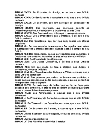 TITULO XXXIV: Do Prometor da Justiça, e do que a seu Officio
pertence
TITULO XXXV: Do Escriuam da Chancelaria, e do que a seu Officio
pertence
TITULO XXXVI: Do Escriuam, que tem carreguo de Solicitador da
Justiça
TITULO XXXVII: Dos Escriuaes, que escreuem perante os
Desembarguadores, e Sobrejuizes, e Ouuidores da dita Casa
TITULO XXXVIII: Dos Procuradores, e dos que o nom podem seer
TITULO XXXIX: Dos Corregedores das Comarcas, e do que a seu
Officio pertence
TITULO XL: Dos Ouuidores, que por Nós sam postos em alguus
Luguares
TITULO XLI: Em que modo ha de enquerer o Corregedor nouo sobre
o Corregedor da Comarca passado, quando acaba o tempo de seu
Officio
TITULO XLII: Das residencias, que os Corregedores das Comarcas, e
Ouuidores ham de fazer, acabados os tres annos de seus Officios
TITULO XLIII: Da Chancelaria das Comarcas
TITULO XLIV: Dos Juizes Ordinarios, e do que a seus Officios
pertence
TITULO XLV: Em que modo se fara a eleiçam dos Juizes, e
Vereadores, e outros Officiais
TITULO XLVI: Dos Vereadores das Cidades, e Villas, e cousas que a
seus Officios pertencem
TITULO XLVII: Das pessoas que podem dar licença pera as fintas, e
quaes sam as pessoas que dellas sam escusas, e que os Concelhos
nom ponham tença a alguem
TITULO XLVIII: Da ordenança da bolsa que se ha de fazer pera
despesa dos dinheiros, e presos que se leuam de huu luguar pera
outro, e que os Juizes tomem os presos
TITULO XLIX: Dos Almotacees, e cousas que a seu Officio
pertencem
TITULO L: Do Procurador do Concelho, e cousas que ao dito Officio
pertencem
TITULO LI: Do Tesoureiro do Concelho, e cousas que a seu Officio
pertencem
TITULO LII: Do Escriuam da Camara, e cousas que a seu Officio
pertencem
TITULO LIII: Do Escriuam da Almotaçaria, e cousas que a seu Officio
pertencem
TITULO LIV: Dos Quadrilheiros
TITULO LV: Dos Alcaides Moores dos Castelos
 