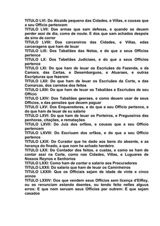 TITULO LVI: Do Alcaide pequeno das Cidades, e Villas, e cousas que
a seu Officio pertencem
TITULO LVII: Das armas que sam defesas, e quando se deuem
perder assi de dia, como de noute. E dos que sam achados despois
do sino de correr
TITULO LVIII: Dos carcereiros das Cidades, e Villas, edas
carceragens que ham de leuar
TITULO LIX: Dos Tabaliães das Notas, e do que a seus Officios
pertence
TITULO LX: Dos Tabeliães Judiciaes, e do que a seus Officios
pertence
TITULO LXI: Do que ham de leuar os Escriuães da Fazenda, e da
Camara, das Cartas, e Desembarguos, e Aluaraes, e outras
Escripturas que fezerem
TITULO LXII: Do que ham de leuar os Escriuães da Corte, e das
Comarcas, dos carretos dos feitos
TITULO LXIII: Do que ham de leuar os Tabaliães e Escriuães de seu
Officio
TITULO LXIV: Dos Tabaliães geeraes, e como deuem usar de seus
Officios, e das pensões que deuem paguar
TITULO LXV: Dos Enqueredores, e do que a seu Officio pertence, e
do que ham de leuar de su salario
TITULO LXVI: Do que ham de leuar os Porteiros, e Preguoeiros das
penhoras, citações, e rematações
TITULO LXVII: Do Juiz dos orfãos, e cousas que a seu Officio
pertencem
TITULO LXVIII: Do Escriuam dos orfãos, e do que a seu Officio
pertence
TITULO LXIX: Do Curador que he dado aos bens do absente, e aa
herança do finado, a que nom he achado herdeiro
TITULO LXX: Do Contador dos feitos, e custas, e como se ham de
contar assi na Corte, como nas Cidades, Villas, e Luguares de
Nossos Reynos e Senhorios
TITULO LXXI: Como ham de contar o salario aos Procuradores
TITULO LXXII: Do salario que ham de leuar os Caminheiros
TITULO LXXIII: Que os Officiais sejam de idade de vinte e cinco
annos
TITULO LXXIV: Dos que vendem seus Officios sem licença d'ElRey,
ou os renunciam estando doentes, ou tendo feito nelles alguus
erros: E que nom seruam seus Officios por outrem: E que sejam
casados
 