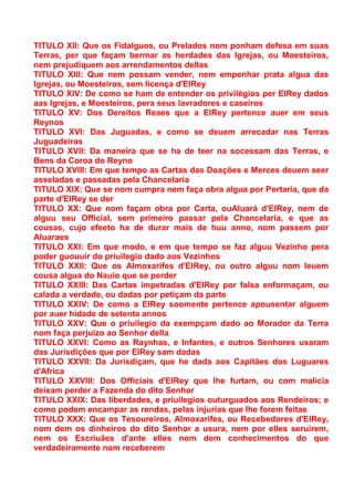 TITULO XII: Que os Fidalguos, ou Prelados nom ponham defesa em suas
Terras, per que façam bermar as herdades das Igrejas, ou Moesteiros,
nem prejudiquem aos arrendamentos dellas
TITULO XIII: Que nem possam vender, nem empenhar prata algua das
Igrejas, ou Moesteiros, sem licença d'ElRey
TITULO XIV: De como se ham de entender os privilégios per ElRey dados
aas Igrejas, e Moesteiros, pera seus lavradores e caseiros
TITULO XV: Dos Dereitos Reaes que a ElRey pertence auer em seus
Reynos
TITULO XVI: Das Juguadas, e como se deuem arrecadar nas Terras
Juguadeiras
TITULO XVII: Da maneira que se ha de teer na socessam das Terras, e
Bens da Coroa do Reyno
TITULO XVIII: Em que tempo as Cartas das Doações e Merces deuem seer
asseladas e passadas pela Chancelaria
TITULO XIX: Que se nom cumpra nem faça obra algua por Portaria, que da
parte d'ElRey se der
TITULO XX: Que nom façam obra por Carta, ouAluará d'ElRey, nem de
alguu seu Official, sem primeiro passar pela Chancelaria, e que as
cousas, cujo efeeto ha de durar mais de huu anno, nom passem por
Aluaraes
TITULO XXI: Em que modo, e em que tempo se faz alguu Vezinho pera
poder guouuir do priuilegio dado aos Vezinhos
TITULO XXII: Que os Almoxarifes d'ElRey, ou outro alguu nom leuem
cousa algua do Nauio que se perder
TITULO XXIII: Das Cartas impetradas d'ElRey por falsa enformaçam, ou
calada a verdade, ou dadas por petiçam da parte
TITULO XXIV: De como a ElRey soomente pertence apousentar alguem
por auer hidade de setenta annos
TITULO XXV: Que o priuilegio da exempçam dado ao Morador da Terra
nom faça perjuizo ao Senhor della
TITULO XXVI: Como as Raynhas, e Infantes, e outros Senhores usaram
das Jurisdições que por ElRey sam dadas
TITULO XXVII: Da Jurisdiçam, que he dada aos Capitães dos Luguares
d'Africa
TITULO XXVIII: Dos Officiais d'ElRey que lhe furtam, ou com malicia
deixam perder a Fazenda do dito Senhor
TITULO XXIX: Das liberdades, e priuilegios outurguados aos Rendeiros; e
como podem encampar as rendas, pelas injurias que lhe forem feitas
TITULO XXX: Que os Tesoureiros, Almoxarifes, ou Recebedores d'ElRey,
nom dem os dinheiros do dito Senhor a usura, nem por elles seruirem,
nem os Escriuães d'ante elles nom dem conhecimentos do que
verdadeiramente nom receberem
 