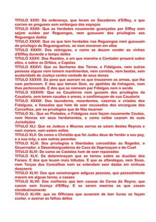TITULO XXXI: Da ordenança, que teram os Sacadores d'ElRey, e que
corram os preguoes sem embarguo dos espaços
TITULO XXXII: Que as herdades nouamente guançadas por ElRey nom
sejam auidas por Reguengos, nem guouuam dos priuilegios aos
Reguengos dados
TITULO XXXIII: Que os que tem herdades nos Reguengos nom guouuam
do priuilegio de Reguengueiros, se nom morarem em elles
TITULO XXXIV: Dos relenguos, e como se deuem vender os vinhos
d'ElRey durando o tempo delles
TITULO XXXV: Dos Residos, e em que maneira o Contador prouerá sobre
elles, e sobre os Orfãos, e Capelas
TITULO XXXVI: Que os Senhores das Terras, e Fidalguos, nem outras
pessoas alguas nom tomem mantimentos, nem carretas, nem bestas, sem
auctoridade de Justiça contra vontade de seus donos
TITULO XXXVII: Da pena que aueram os que trouxerem as armas, que lhe
nam pertencem. E dos que tomam Dom, ou apelidos de linhagens, nom
lhes pertencendo. E dos que se nomeam por Fidalgos nom o sendo
TITULO XXXVIII: Que os Caualeiros nom guozem dos priuilegios da
Caualaria, sem terem caualos e armas, e confirmaçam de sua Caualaria
TITULO XXXIX: Dos lauradores, moordomos, caseiros e criados dos
Fidalguos, e Vassalos que ham de seer escusados dos encarguos dos
Concelhos, por os priuilegios que de Nós teuerem
TITULO XL: Que os Prelados, e Fidalguos nom façam nouamente Coutos,
nem Honras em seus herdamentos, e como nellas usaram de suas
Jurisdições
TITULO XLI: Que os Judeus e Mouros sorros se saiam destes Reynos e
nom morem, nem estem nelles
TITULO XLII: De como o Christão que foi Judeu deue de herdar a seu pay,
e a sua mãy, e aos outros parentes
TITULO XLIII: Dos priuilegios e liberdades concedidas ao Regedor, e
Gouernador, e Desembarguadores da Casa da Sopricaçam e do Ciuel
TITULO XLIV: De como os Castelos ham de seer repairados
TITULO XLV: Da determinaçam que se tomou sobre as duuidas dos
Foraes. E dos que leuam mais tributos. E que as alfandegas, nem Sisas,
nem Terças dos Concelhos nom se entendam seer dadas em ninhuas
doaçoens
TITULO XLVI: Dos que constrangem aalguas pessoas, que pessoalmente
morem em alguas terras, e casaes
TITULO XLVII: Das molheres que tem cousas da Coroa do Reyno, que
casam sem licença d'ElRey. E se seram meeiros os que casam
clandestinamente
TITULO XLVIII: que os Officiaes que ouuerem de teer liuros os façam
contar, e assinar as folhas delles
 