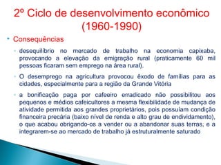  Consequências
◦ desequilíbrio no mercado de trabalho na economia capixaba,
provocando a elevação da emigração rural (praticamente 60 mil
pessoas ficaram sem emprego na área rural).
◦ O desemprego na agricultura provocou êxodo de famílias para as
cidades, especialmente para a região da Grande Vitória
◦ a bonificação paga por cafeeiro erradicado não possibilitou aos
pequenos e médios cafeicultores a mesma flexibilidade de mudança de
atividade permitida aos grandes proprietários, pois possuíam condição
financeira precária (baixo nível de renda e alto grau de endividamento),
o que acabou obrigando-os a vender ou a abandonar suas terras, e a
integrarem-se ao mercado de trabalho já estruturalmente saturado
2º Ciclo de desenvolvimento econômico
(1960-1990)
 