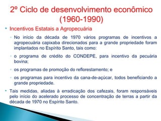  Incentivos Estatais a Agropecuária
◦ No início da década de 1970 vários programas de incentivos a
agropecuária capixaba direcionados para a grande propriedade foram
implantados no Espírito Santo, tais como:
◦ o programa de crédito do CONDEPE, para incentivo da pecuária
bovina;
◦ os programas de promoção do reflorestamento; e
◦ os programas para incentivo da cana-de-açúcar, todos beneficiando a
grande propriedade.
 Tais medidas, aliadas à erradicação dos cafezais, foram responsáveis
pelo início do acelerado processo de concentração de terras a partir da
década de 1970 no Espírito Santo.
2º Ciclo de desenvolvimento econômico
(1960-1990)
 
