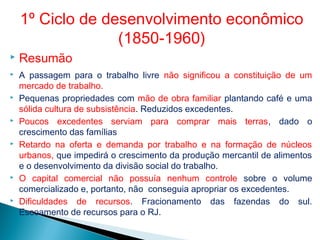  Resumão
 A passagem para o trabalho livre não significou a constituição de um
mercado de trabalho.
 Pequenas propriedades com mão de obra familiar plantando café e uma
sólida cultura de subsistência. Reduzidos excedentes.
 Poucos excedentes serviam para comprar mais terras, dado o
crescimento das famílias
 Retardo na oferta e demanda por trabalho e na formação de núcleos
urbanos, que impedirá o crescimento da produção mercantil de alimentos
e o desenvolvimento da divisão social do trabalho.
 O capital comercial não possuía nenhum controle sobre o volume
comercializado e, portanto, não conseguia apropriar os excedentes.
 Dificuldades de recursos. Fracionamento das fazendas do sul.
Escoamento de recursos para o RJ.
1º Ciclo de desenvolvimento econômico
(1850-1960)
 