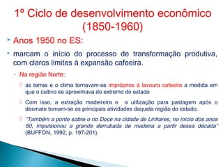  Anos 1950 no ES:
 marcam o início do processo de transformação produtiva,
com claros limites à expansão cafeeira.
◦ Na região Norte:
 as terras e o clima tornavam-se impróprios à lavoura cafeeira a medida em
que o cultivo se aproximava do extremo do estado
 Com isso, a extração madeireira e a utilização para pastagem após o
desmate tornam-se as principais atividades daquela região do estado.
 “Também a ponte sobre o rio Doce na cidade de Linhares, no início dos anos
50, impulsionou a grande derrubada de madeira a partir dessa década”
(BUFFON, 1992, p. 197-201).
1º Ciclo de desenvolvimento econômico
(1850-1960)
 