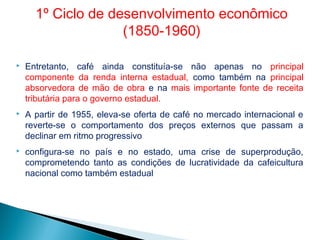 Entretanto, café ainda constituía-se não apenas no principal
componente da renda interna estadual, como também na principal
absorvedora de mão de obra e na mais importante fonte de receita
tributária para o governo estadual.
 A partir de 1955, eleva-se oferta de café no mercado internacional e
reverte-se o comportamento dos preços externos que passam a
declinar em ritmo progressivo
 configura-se no país e no estado, uma crise de superprodução,
comprometendo tanto as condições de lucratividade da cafeicultura
nacional como também estadual
1º Ciclo de desenvolvimento econômico
(1850-1960)
 