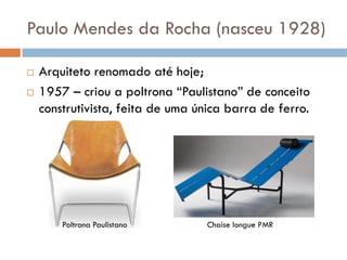 Paulo Mendes da Rocha (nasceu 1928)
 Arquiteto renomado até hoje;
 1957 – criou a poltrona “Paulistano” de conceito
construtivista, feita de uma única barra de ferro.
Poltrona Paulistano Chaise longue PMR
 