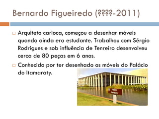Bernardo Figueiredo (????-2011)
 Arquiteto carioca, começou a desenhar móveis
quando ainda era estudante. Trabalhou com Sérgio
Rodrigues e sob influência de Tenreiro desenvolveu
cerca de 80 peças em 6 anos.
 Conhecido por ter desenhado os móveis do Palácio
do Itamaraty.
 