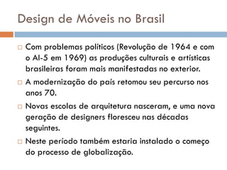 Design de Móveis no Brasil
 Com problemas políticos (Revolução de 1964 e com
o AI-5 em 1969) as produções culturais e artísticas
brasileiras foram mais manifestadas no exterior.
 A modernização do país retomou seu percurso nos
anos 70.
 Novas escolas de arquitetura nasceram, e uma nova
geração de designers floresceu nas décadas
seguintes.
 Neste período também estaria instalado o começo
do processo de globalização.
 