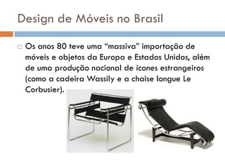 Design de Móveis no Brasil
 Os anos 80 teve uma “massiva” importação de
móveis e objetos da Europa e Estados Unidos, além
de uma produção nacional de ícones estrangeiros
(como a cadeira Wassily e a chaise longue Le
Corbusier).
 