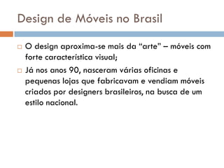 Design de Móveis no Brasil
 O design aproxima-se mais da “arte” – móveis com
forte característica visual;
 Já nos anos 90, nasceram várias oficinas e
pequenas lojas que fabricavam e vendiam móveis
criados por designers brasileiros, na busca de um
estilo nacional.
 