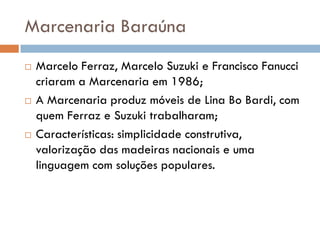 Marcenaria Baraúna
 Marcelo Ferraz, Marcelo Suzuki e Francisco Fanucci
criaram a Marcenaria em 1986;
 A Marcenaria produz móveis de Lina Bo Bardi, com
quem Ferraz e Suzuki trabalharam;
 Características: simplicidade construtiva,
valorização das madeiras nacionais e uma
linguagem com soluções populares.
 