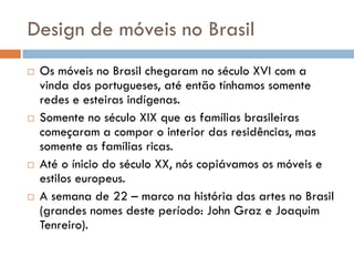 Design de móveis no Brasil
 Os móveis no Brasil chegaram no século XVI com a
vinda dos portugueses, até então tínhamos somente
redes e esteiras indígenas.
 Somente no século XIX que as famílias brasileiras
começaram a compor o interior das residências, mas
somente as famílias ricas.
 Até o ínicio do século XX, nós copiávamos os móveis e
estilos europeus.
 A semana de 22 – marco na história das artes no Brasil
(grandes nomes deste período: John Graz e Joaquim
Tenreiro).
 