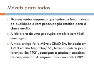 Móveis para todos
 Tivemos várias empresas que tentaram levar móveis
de qualidade e com preocupação estética para a
classe média.
 A idéia era de uma produção em série com fácil
montagem.
 A mais antiga foi a Móveis CIMO SA, fundada em
1913 em Rio Negrinho/ SC, fazendo caixas para
laranjas. Em 1921, começam a produzir cadeiras
de compensado. A empresa funcionou até 1982.
 