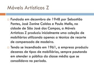 Móveis Artísticos Z
 Fundada em dezembro de 1948 por Sebastião
Pontes, José Zanine Caldas e Paulo Mello, na
cidade de São José dos Campos, a Móveis
Artísticos Z produziu inicialmente uma coleção de
mobiliários utilizando apenas a técnica de recorte
de compensado de madeira.
 Tendo se incendiado em 1961, a empresa produziu
dezenas de tipos de mobiliários, sempre pautando
em atender o público da classe média que se
consolidava no período.
 