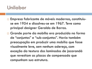 Unilabor
 Empresa fabricante de móveis modernos, constituiu-
se em 1954 e dissolveu-se em 1967. Teve como
principal designer Geraldo de Barros.
 Grande parte da mobília era produzida na forma
de “conjuntos” e “sub-conjuntos”. Havia também
preocupação em produzir uma mobília que fosse
visualmente leve, sem nenhum adereço, com
exceção da textura dos laminados de jacarandá
que revestiam as placas de compensado que
compunham sua estrutura.
 