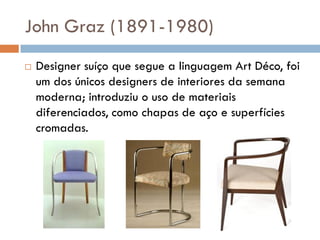 John Graz (1891-1980)
 Designer suíço que segue a linguagem Art Déco, foi
um dos únicos designers de interiores da semana
moderna; introduziu o uso de materiais
diferenciados, como chapas de aço e superfícies
cromadas.
 