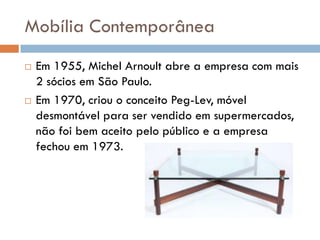 Mobília Contemporânea
 Em 1955, Michel Arnoult abre a empresa com mais
2 sócios em São Paulo.
 Em 1970, criou o conceito Peg-Lev, móvel
desmontável para ser vendido em supermercados,
não foi bem aceito pelo público e a empresa
fechou em 1973.
 