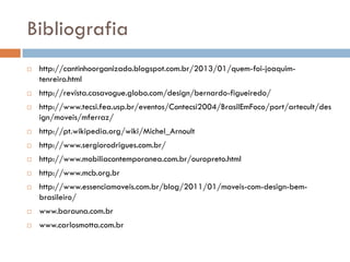 Bibliografia
 http://cantinhoorganizado.blogspot.com.br/2013/01/quem-foi-joaquim-
tenreiro.html
 http://revista.casavogue.globo.com/design/bernardo-figueiredo/
 http://www.tecsi.fea.usp.br/eventos/Contecsi2004/BrasilEmFoco/port/artecult/des
ign/moveis/mferraz/
 http://pt.wikipedia.org/wiki/Michel_Arnoult
 http://www.sergiorodrigues.com.br/
 http://www.mobiliacontemporanea.com.br/ouropreto.html
 http://www.mcb.org.br
 http://www.essenciamoveis.com.br/blog/2011/01/moveis-com-design-bem-
brasileiro/
 www.barauna.com.br
 www.carlosmotta.com.br
 