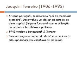 Joaquim Tenreiro (1906-1992)
 Artesão português, considerado “pai do mobiliário
brasileiro”. Desenvolveu um design adaptado ao
clima tropical (limpo e funcional) com a utilização
de madeiras brasileiras e palhinha.
 1943 fundou a Langenbach & Tenreiro.
 Fechou a empresa na década de 60 e se dedicou às
artes (principalmente esculturas em madeira).
 