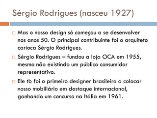 Sérgio Rodrigues (nasceu 1927)
 Mas o nosso design só começou a se desenvolver
nos anos 50. O principal contribuinte foi o arquiteto
carioca Sérgio Rodrigues.
 Sérgio Rodrigues – fundou a loja OCA em 1955,
mesmo não existindo um público consumidor
representativo.
 Ele tb foi o primeiro designer brasileiro a colocar
nosso mobiliário em destaque internacional,
ganhando um concurso na Itália em 1961.
 