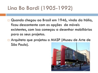 Lina Bo Bardi (1905-1992)
 Quando chegou ao Brasil em 1946, vinda da Itália,
ficou descontente com as opções de móveis
existentes, com isso começou a desenhar mobiliários
para os seus projetos.
 Arquiteta que projetou o MASP (Museu de Arte de
São Paulo).
 