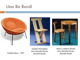 Lina Bo Bardi
Cadeira Bowl - 1951
Cadeira Frei Egídio
Lina, Marcelo Ferraz,
Marcelo Suzuki.
Mesa e cadeira Girafa
Lina, Marcelo Ferraz,
Marcelo Suzuki
 