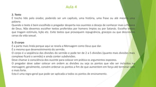 Aula 4
2. Texto
É trecho lido pelo orador, podendo ser um capítulo, uma história, uma frase ou até mesmo uma
palavra.
Quando o texto é bem escolhido o pregador desperta nos ouvintes o desejo de conhecer mais a Palavra
de Deus. Não devemos escolher textos proferidos por homens ímpios ou por Satanás. Escolha textos
que tragam estímulo, lição etc. Evite textos que provoquem repugnância, gracejos ou que descrevem
cenas da vida sexual.
3. O corpo
É a parte mais linda porque aqui se revela a Mensagem como Deus que dar.
É o mesmo que desenvolvimento do sermão.
O corpo é a seqüência das divisões do sermão e pode ter de 2 a 5 divisões (quanto mais divisões mais
complexo ficará o sermão) e ainda conter subdivisões.
Deve chamar à consciência dos ouvinte para colocar em prática os argumentos expostos.
O pregador deve saber colocar em ordem as divisões ou seja os pontos que vão ser incluídos na
mensagem; geralmente, convém ordenar os pontos a fim de que aumentem em força até terminar com
o mais forte.
Esta é uma regra geral que pode ser aplicada a todos os pontos de ensinamento.
 