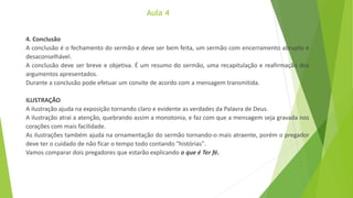 Aula 4
4. Conclusão
A conclusão é o fechamento do sermão e deve ser bem feita, um sermão com encerramento abrupto é
desaconselhável.
A conclusão deve ser breve e objetiva. É um resumo do sermão, uma recapitulação e reafirmação dos
argumentos apresentados.
Durante a conclusão pode efetuar um convite de acordo com a mensagem transmitida.
ILUSTRAÇÃO
A ilustração ajuda na exposição tornando claro e evidente as verdades da Palavra de Deus.
A ilustração atrai a atenção, quebrando assim a monotonia, e faz com que a mensagem seja gravada nos
corações com mais facilidade.
As ilustrações também ajuda na ornamentação do sermão tornando-o mais atraente, porém o pregador
deve ter o cuidado de não ficar o tempo todo contando "histórias".
Vamos comparar dois pregadores que estarão explicando o que é Ter fé.
 
