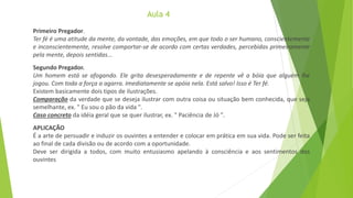 Primeiro Pregador.
Ter fé é uma atitude da mente, da vontade, das emoções, em que todo o ser humano, conscientemente
e inconscientemente, resolve comportar-se de acordo com certas verdades, percebidas primeiramente
pela mente, depois sentidas...
Segundo Pregador.
Um homem está se afogando. Ele grita desesperadamente e de repente vê a bóia que alguém lhe
jogou. Com toda a força a agarra. Imediatamente se apóia nela. Está salvo! Isso é Ter fé.
Existem basicamente dois tipos de ilustrações.
Comparação da verdade que se deseja ilustrar com outra coisa ou situação bem conhecida, que seja
semelhante, ex. " Eu sou o pão da vida ".
Caso concreto da idéia geral que se quer ilustrar, ex. " Paciência de Jó ".
APLICAÇÃO
É a arte de persuadir e induzir os ouvintes a entender e colocar em prática em sua vida. Pode ser feita
ao final de cada divisão ou de acordo com a oportunidade.
Deve ser dirigida a todos, com muito entusiasmo apelando à consciência e aos sentimentos dos
ouvintes
 