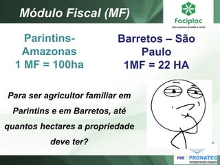 Módulo Fiscal (MF) 
Parintins- Amazonas 
1 MF = 100ha 
Barretos – São Paulo 1MF = 22 HA 
Para ser agricultor familiar em Parintins e em Barretos, até quantos hectares a propriedade deve ter?  
