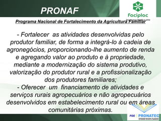 PRONAF 
Programa Nacional de Fortalecimento da Agricultura Familiar - Fortalecer as atividades desenvolvidas pelo produtor familiar, de forma a integrá-lo à cadeia de agronegócios, proporcionando-lhe aumento de renda e agregando valor ao produto e à propriedade, mediante a modernização do sistema produtivo, valorização do produtor rural e a profissionalização dos produtores familiares; - Oferecer um financiamento de atividades e serviços rurais agropecuários e não agropecuários desenvolvidos em estabelecimento rural ou em áreas comunitárias próximas.  