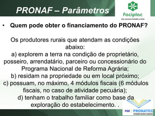 PRONAF – Parâmetros 
•Quem pode obter o financiamento do PRONAF? Os produtores rurais que atendam as condições abaixo: a) explorem a terra na condição de proprietário, posseiro, arrendatário, parceiro ou concessionário do Programa Nacional de Reforma Agrária; b) residam na propriedade ou em local próximo; c) possuam, no máximo, 4 módulos fiscais (6 módulos fiscais, no caso de atividade pecuária); d) tenham o trabalho familiar como base da exploração do estabelecimento. .  