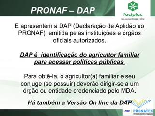 E apresentem a DAP (Declaração de Aptidão ao PRONAF), emitida pelas instituições e órgãos oficiais autorizados. DAP é identificação do agricultor familiar para acessar políticas públicas. Para obtê-la, o agricultor(a) familiar e seu conjuge (se possuir) deverão dirigir-se a um órgão ou entidade credenciado pelo MDA. Há também a Versão On line da DAP 
PRONAF – DAP  