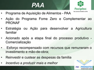 PAA 
•Programa de Aquisição de Alimentos - PAA 
•Ação do Programa Fome Zero e Complementar ao PRONAF 
•Estratégia ou Ação para desenvolver a Agricultura familiar 
•Acionado após a etapa final do processo produtivo - Comercialização 
• Esforço recompensado com recursos que remuneram o investimento e mão-de-obra; 
•Reinvestir e custear as despesas da família 
•Incentivo a produzir mais e melhor  